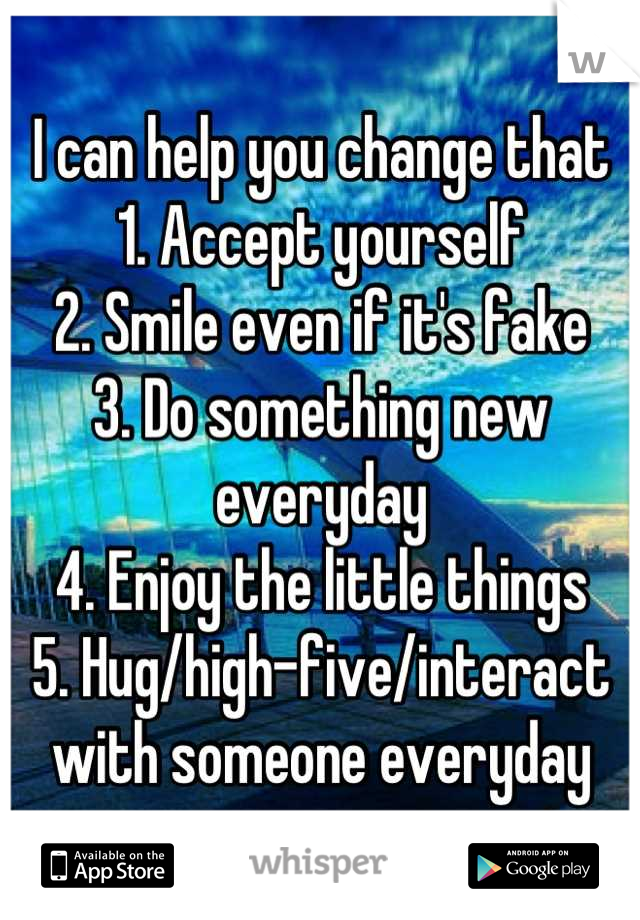I can help you change that
1. Accept yourself
2. Smile even if it's fake
3. Do something new everyday
4. Enjoy the little things 
5. Hug/high-five/interact with someone everyday