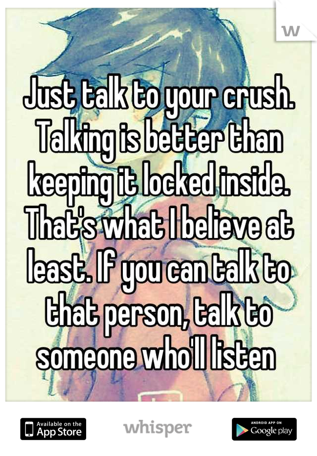 Just talk to your crush. Talking is better than keeping it locked inside. That's what I believe at least. If you can talk to that person, talk to someone who'll listen 