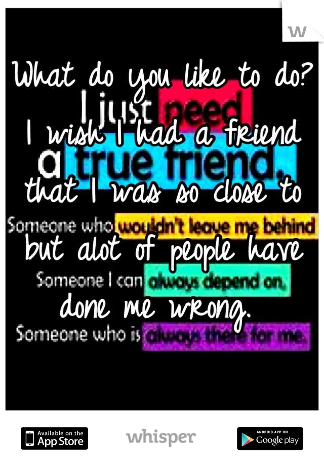What do you like to do? I wish I had a friend that I was so close to but alot of people have done me wrong. 