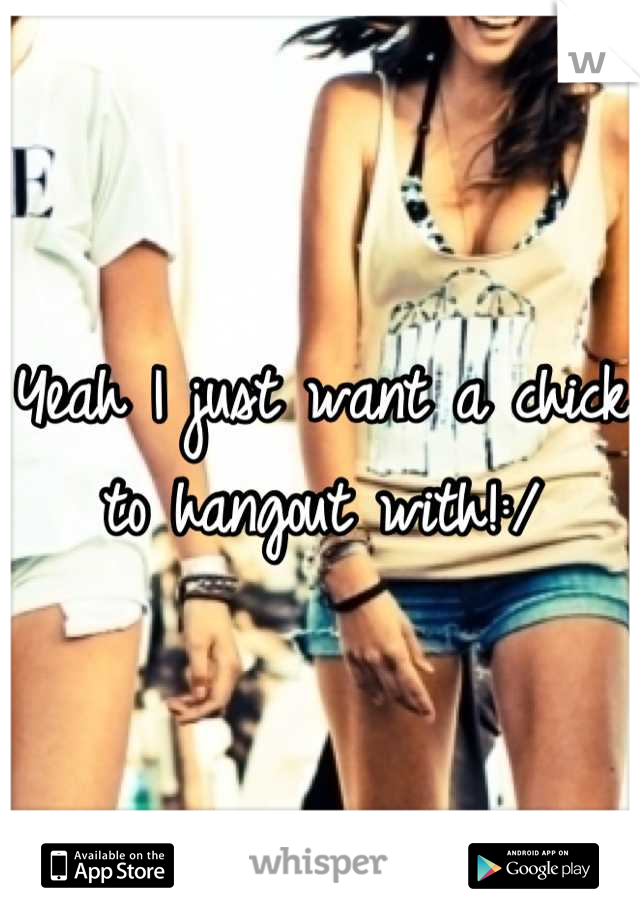 Yeah I just want a chick to hangout with!:/