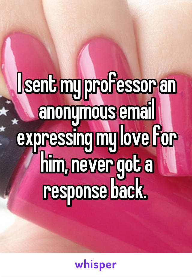 I sent my professor an anonymous email expressing my love for him, never got a response back. 