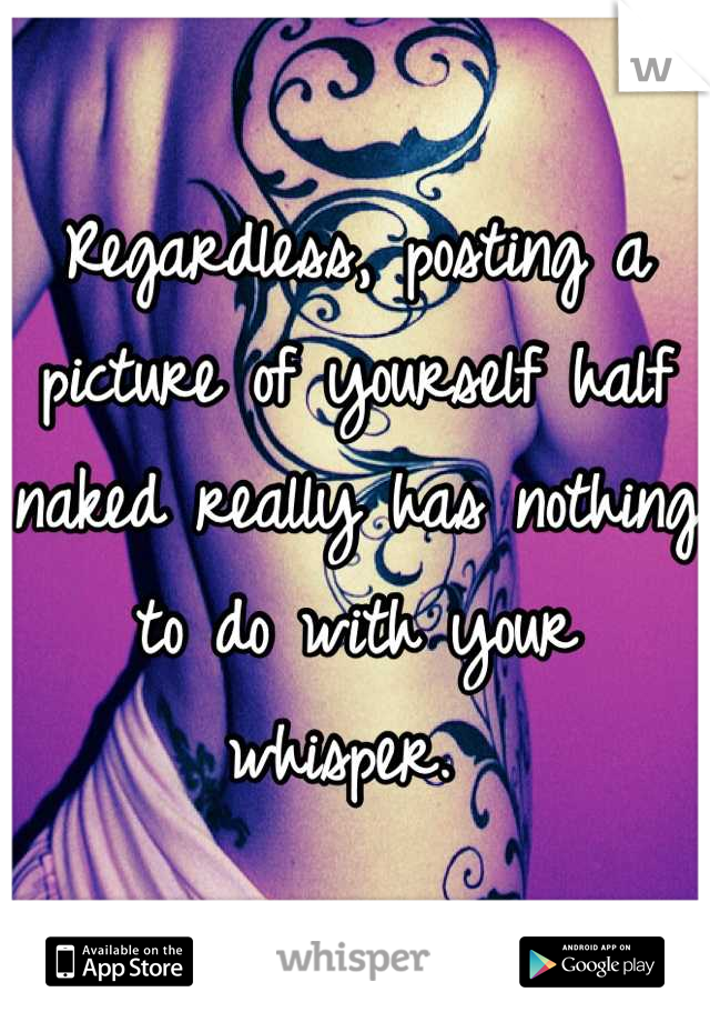 Regardless, posting a picture of yourself half naked really has nothing to do with your whisper. 