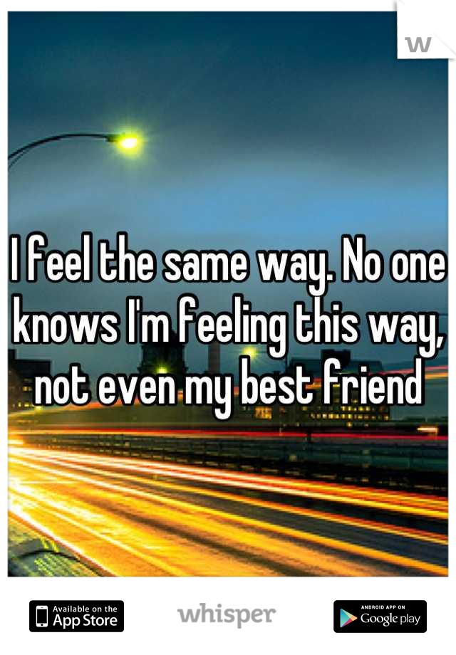 I feel the same way. No one knows I'm feeling this way, not even my best friend