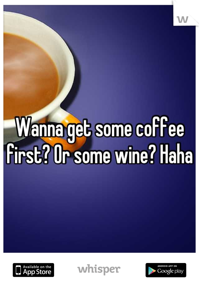 Wanna get some coffee first? Or some wine? Haha