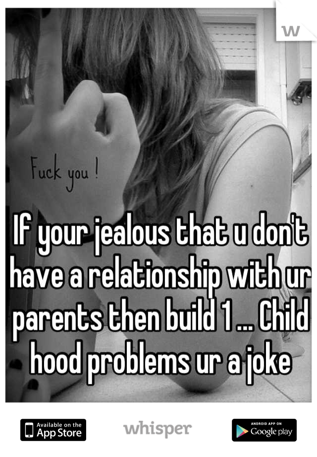 If your jealous that u don't have a relationship with ur parents then build 1 ... Child hood problems ur a joke