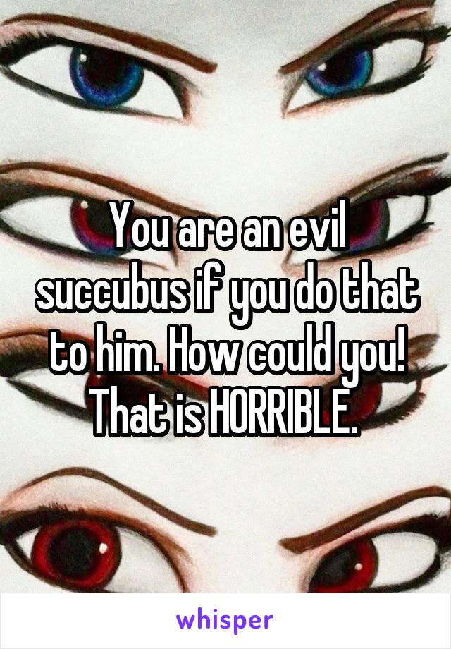 You are an evil succubus if you do that to him. How could you! That is HORRIBLE. 