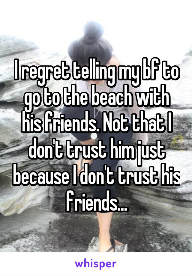 I regret telling my bf to go to the beach with his friends. Not that I don't trust him just because I don't trust his friends...