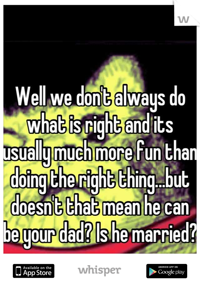 Well we don't always do what is right and its usually much more fun than doing the right thing...but doesn't that mean he can be your dad? Is he married? 