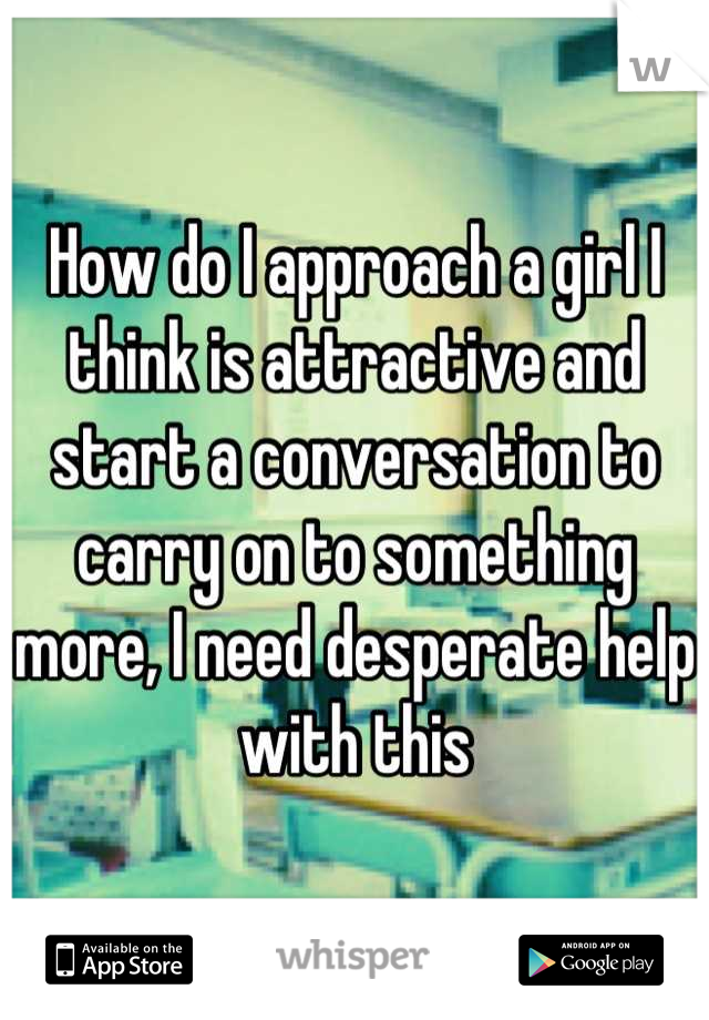 How do I approach a girl I think is attractive and start a conversation to carry on to something more, I need desperate help with this