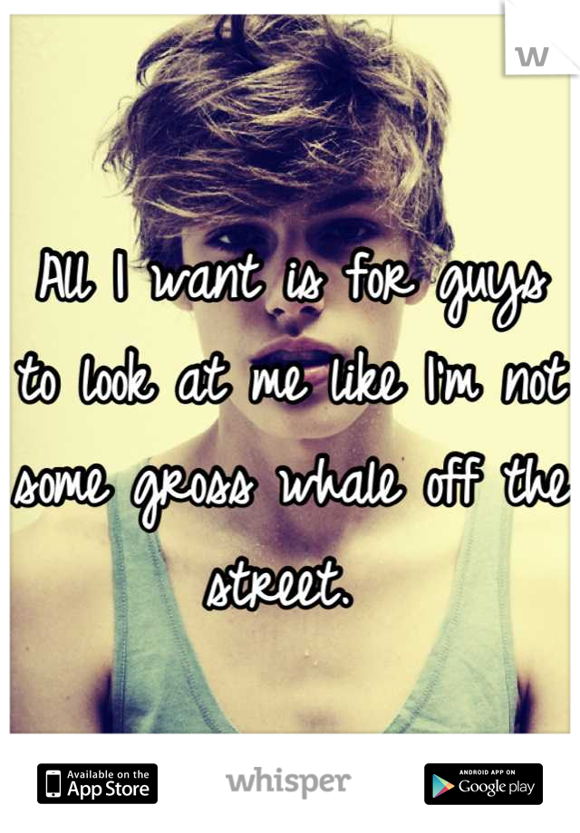 All I want is for guys to look at me like I'm not some gross whale off the street. 
