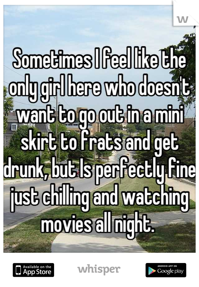 Sometimes I feel like the only girl here who doesn't want to go out in a mini skirt to frats and get drunk, but Is perfectly fine just chilling and watching movies all night. 