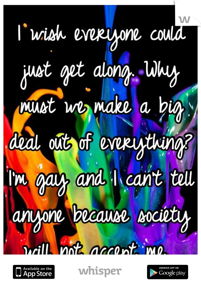 I wish everyone could just get along. Why must we make a big deal out of everything? I'm gay and I can't tell anyone because society will not accept me. 