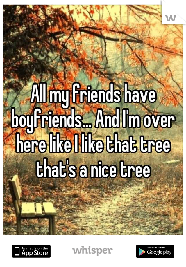 All my friends have boyfriends... And I'm over here like I like that tree that's a nice tree