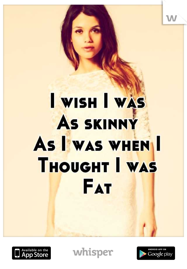 I wish I was 
As skinny
As I was when I 
Thought I was
Fat