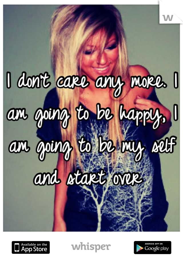 I don't care any more. I am going to be happy, I am going to be my self and start over 