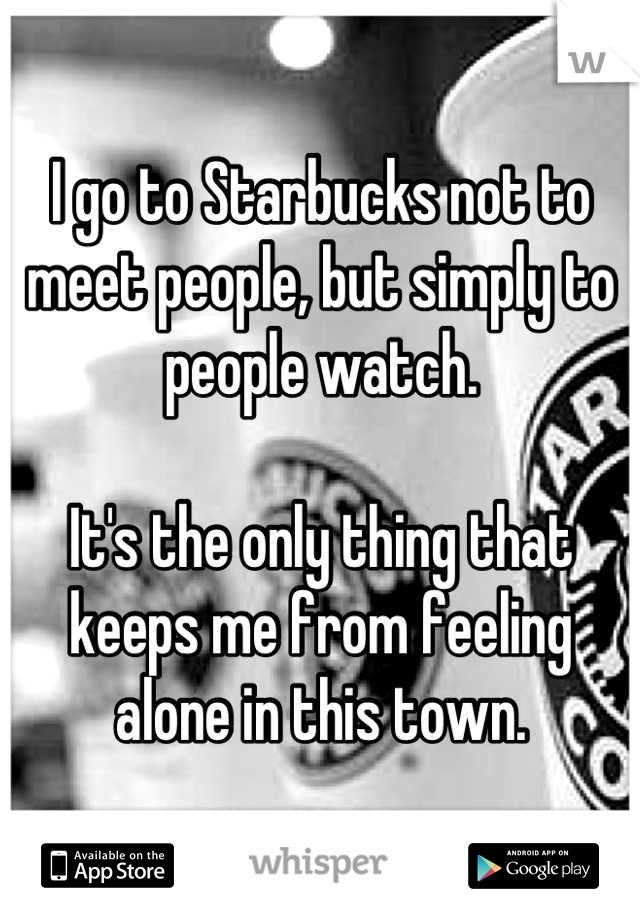 I go to Starbucks not to meet people, but simply to people watch. 

It's the only thing that keeps me from feeling alone in this town.