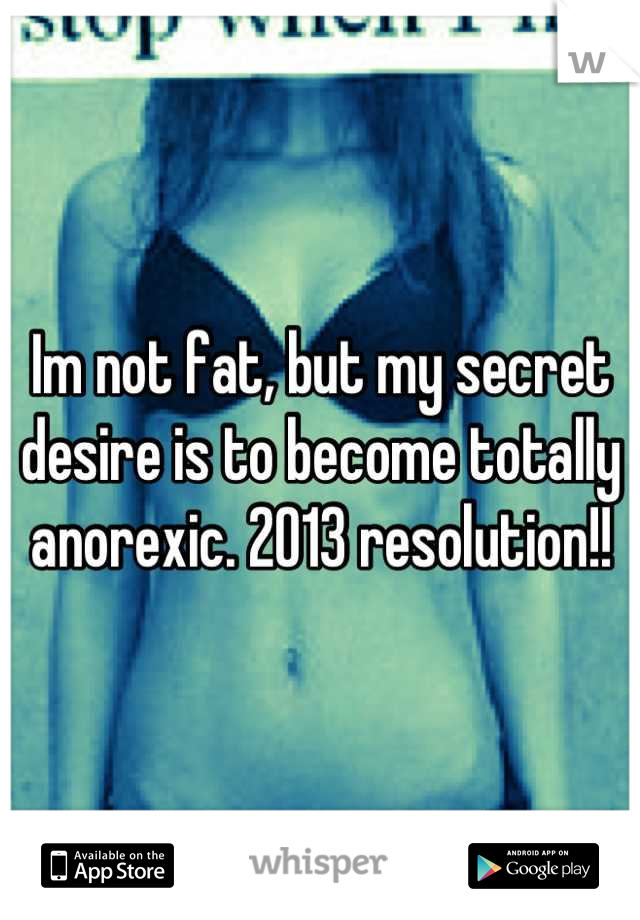 Im not fat, but my secret desire is to become totally anorexic. 2013 resolution!!