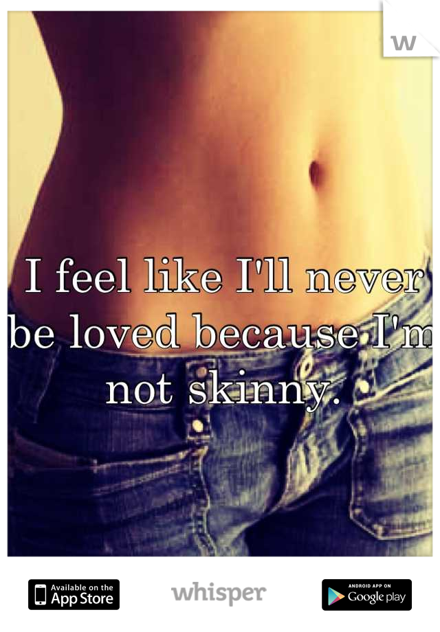 I feel like I'll never be loved because I'm not skinny.
