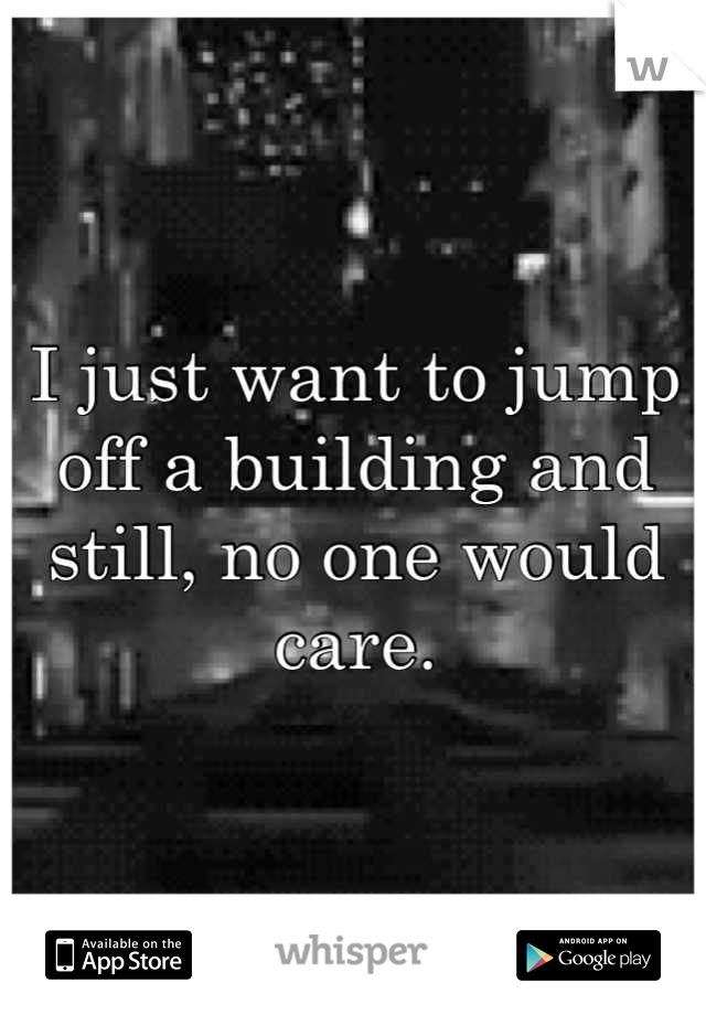 I just want to jump off a building and still, no one would care.