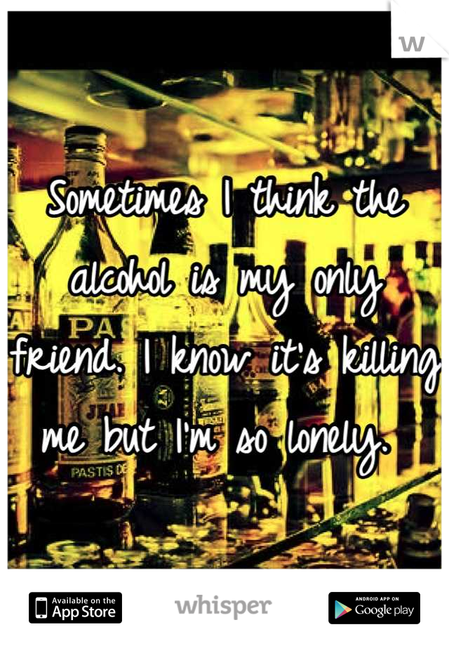 Sometimes I think the alcohol is my only friend. I know it's killing me but I'm so lonely. 