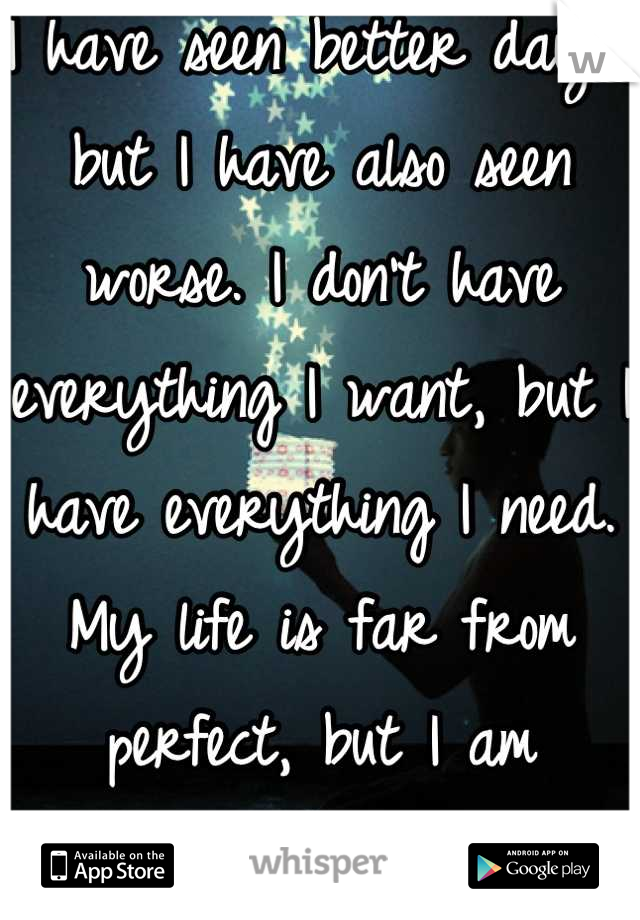 I have seen better days, but I have also seen worse. I don't have everything I want, but I have everything I need. My life is far from perfect, but I am blessed.