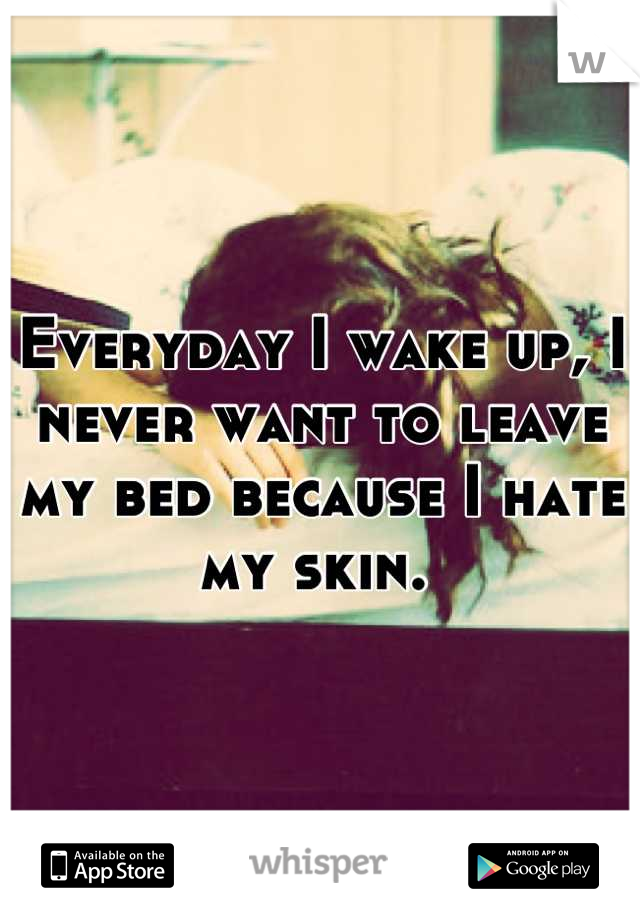 Everyday I wake up, I never want to leave my bed because I hate my skin. 