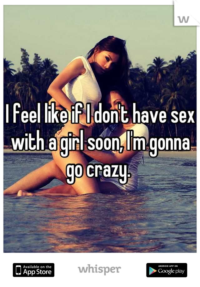 I feel like if I don't have sex with a girl soon, I'm gonna go crazy. 