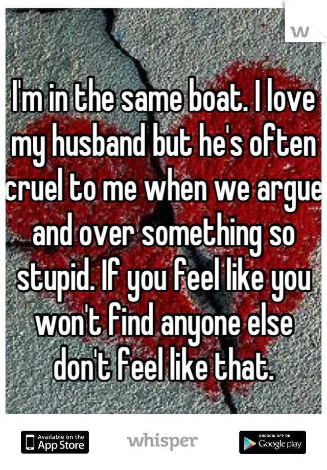I'm in the same boat. I love my husband but he's often cruel to me when we argue and over something so stupid. If you feel like you won't find anyone else don't feel like that.