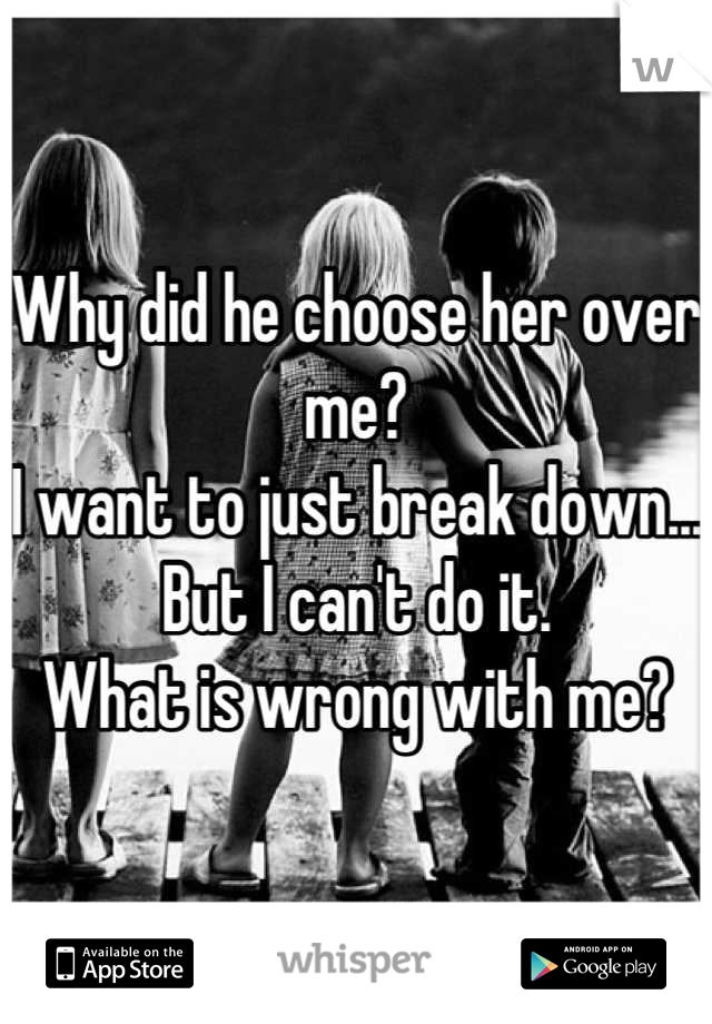 Why did he choose her over me? 
I want to just break down...
But I can't do it. 
What is wrong with me?