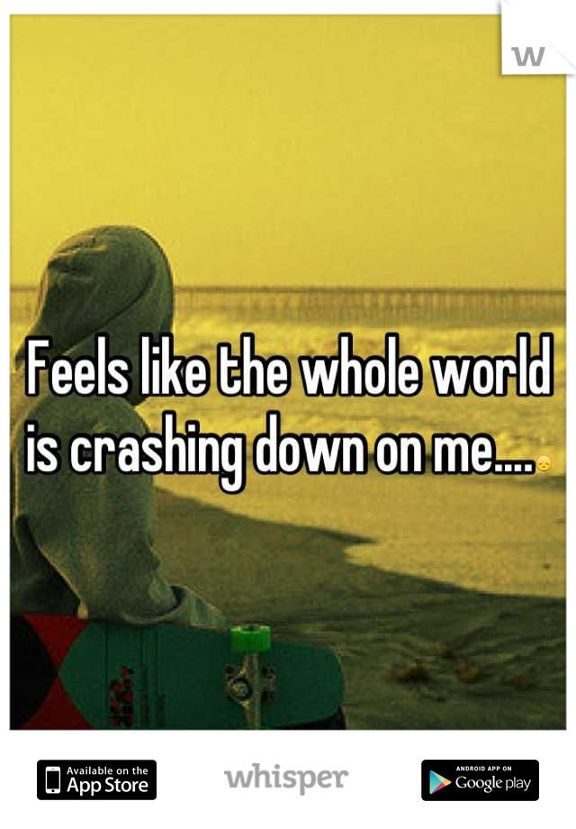 Feels like the whole world is crashing down on me....😞