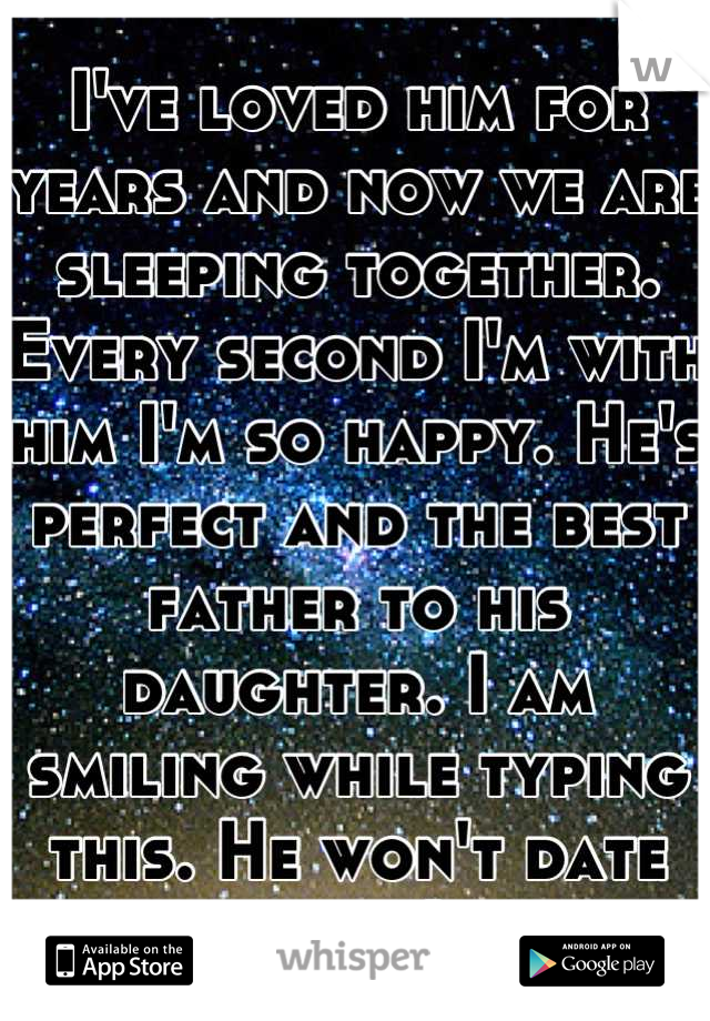 I've loved him for years and now we are sleeping together. Every second I'm with him I'm so happy. He's perfect and the best father to his daughter. I am smiling while typing this. He won't date me. :(