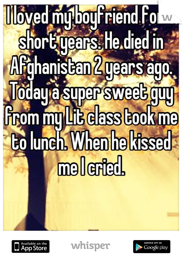 I loved my boyfriend for 3 short years. He died in Afghanistan 2 years ago. Today a super sweet guy from my Lit class took me to lunch. When he kissed me I cried.


I still miss you, Bear.