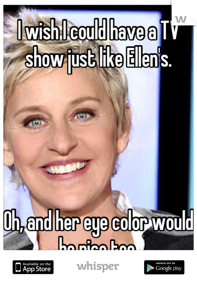 I wish I could have a TV show just like Ellen's.





Oh, and her eye color would be nice too.