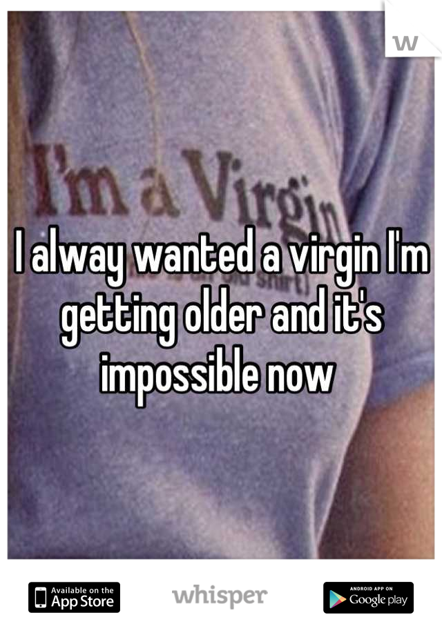 I alway wanted a virgin I'm getting older and it's impossible now 