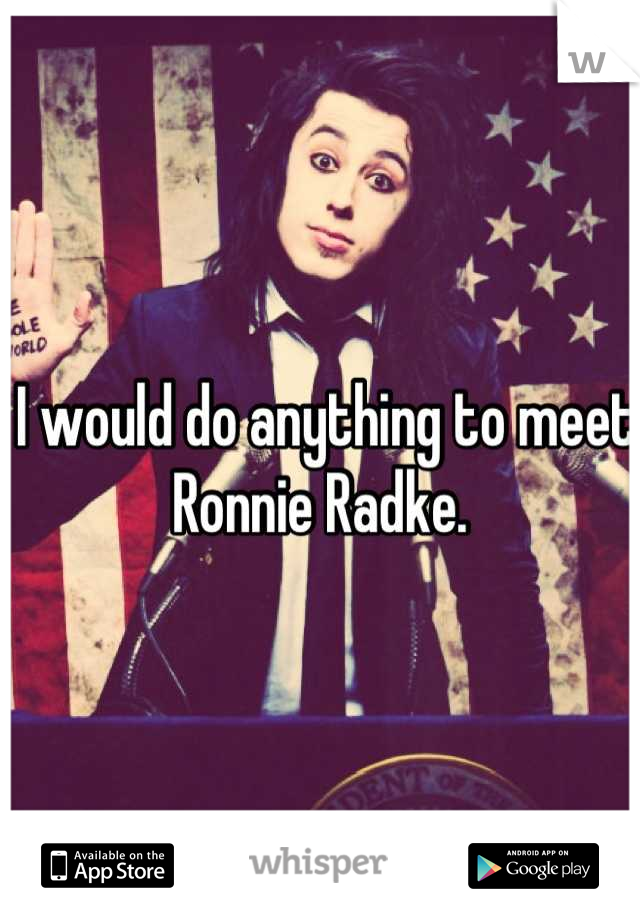 I would do anything to meet Ronnie Radke. 