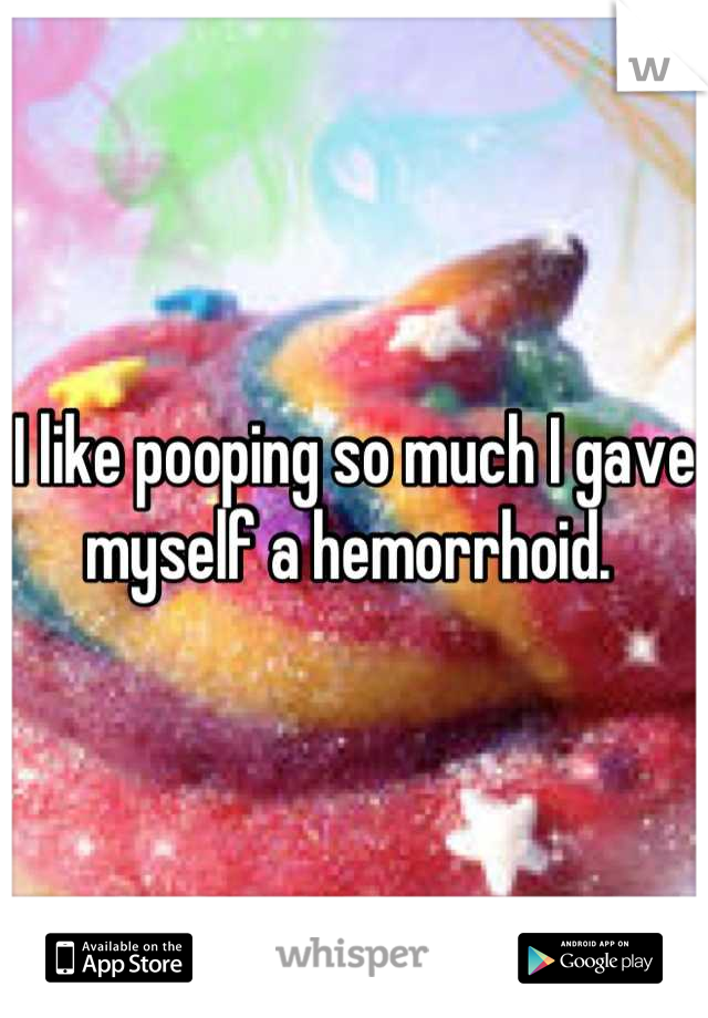 I like pooping so much I gave myself a hemorrhoid. 