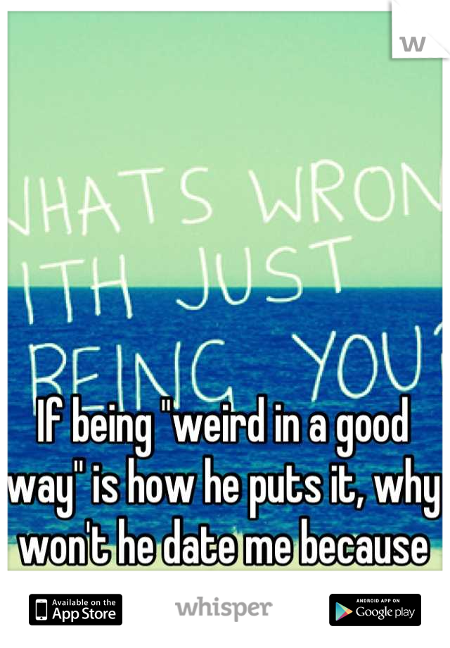 If being "weird in a good way" is how he puts it, why won't he date me because of it?