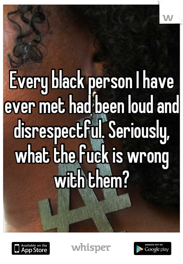 Every black person I have ever met had been loud and disrespectful. Seriously, what the fuck is wrong with them?