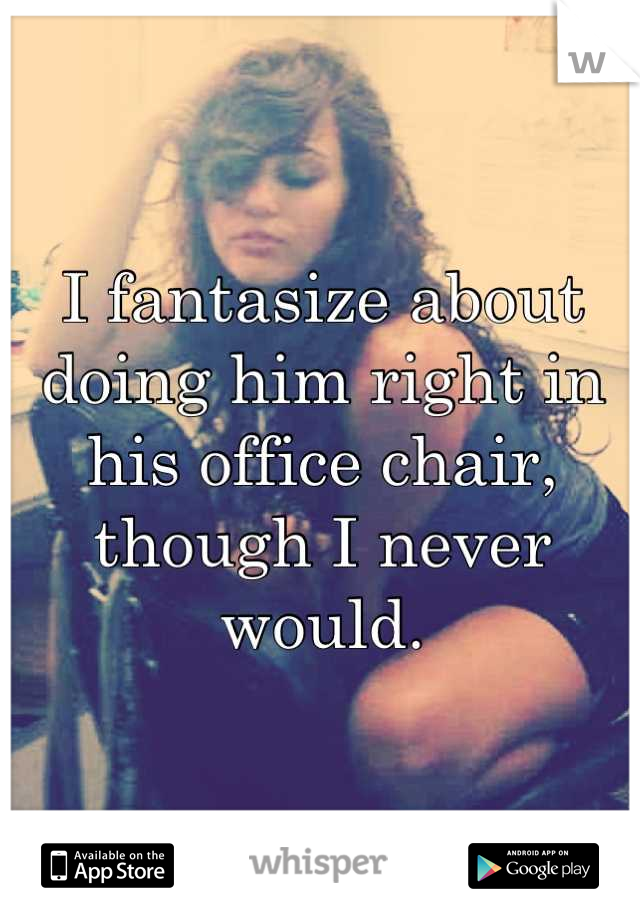 I fantasize about doing him right in his office chair, though I never would.