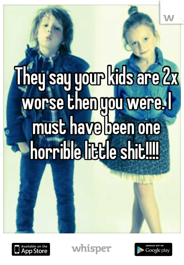 They say your kids are 2x worse then you were. I must have been one horrible little shit!!!! 