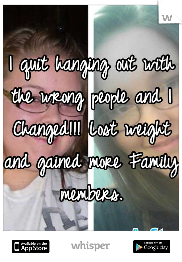 I quit hanging out with the wrong people and I Changed!!! Lost weight and gained more Family members.