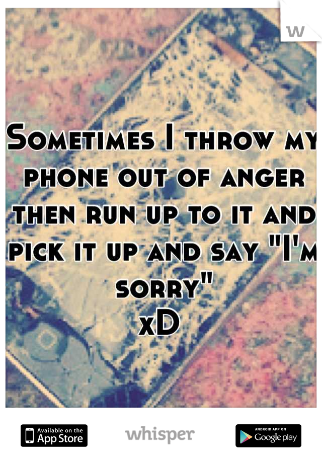 Sometimes I throw my phone out of anger then run up to it and pick it up and say "I'm sorry"
xD 