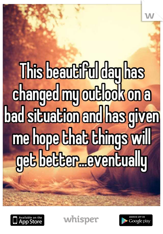 This beautiful day has changed my outlook on a bad situation and has given me hope that things will get better...eventually