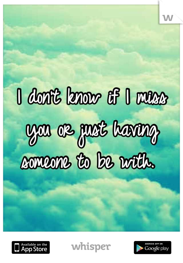 I don't know if I miss you or just having someone to be with. 