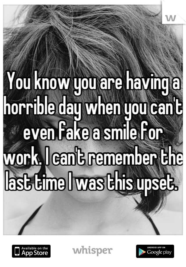 You know you are having a horrible day when you can't even fake a smile for work. I can't remember the last time I was this upset. 
