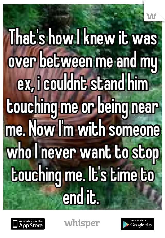 That's how I knew it was over between me and my ex, i couldnt stand him touching me or being near me. Now I'm with someone who I never want to stop touching me. It's time to end it. 