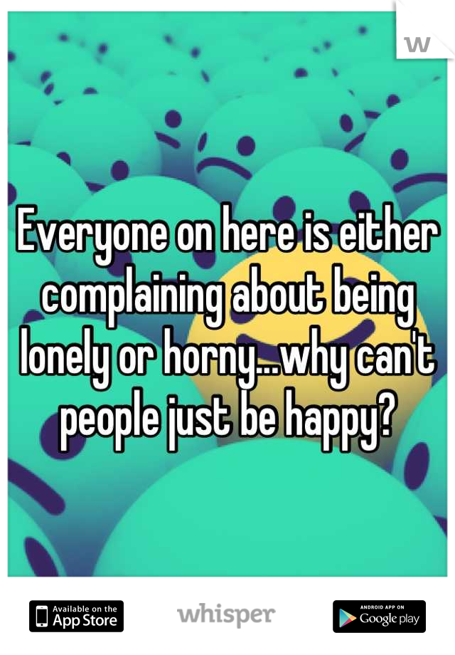 Everyone on here is either complaining about being lonely or horny...why can't people just be happy?