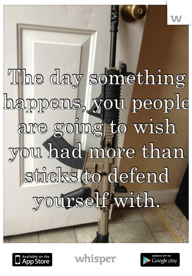 The day something happens, you people are going to wish you had more than sticks to defend yourself with.