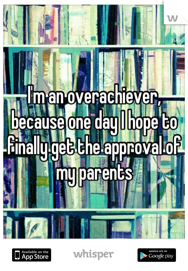 I'm an overachiever, because one day I hope to finally get the approval of my parents
