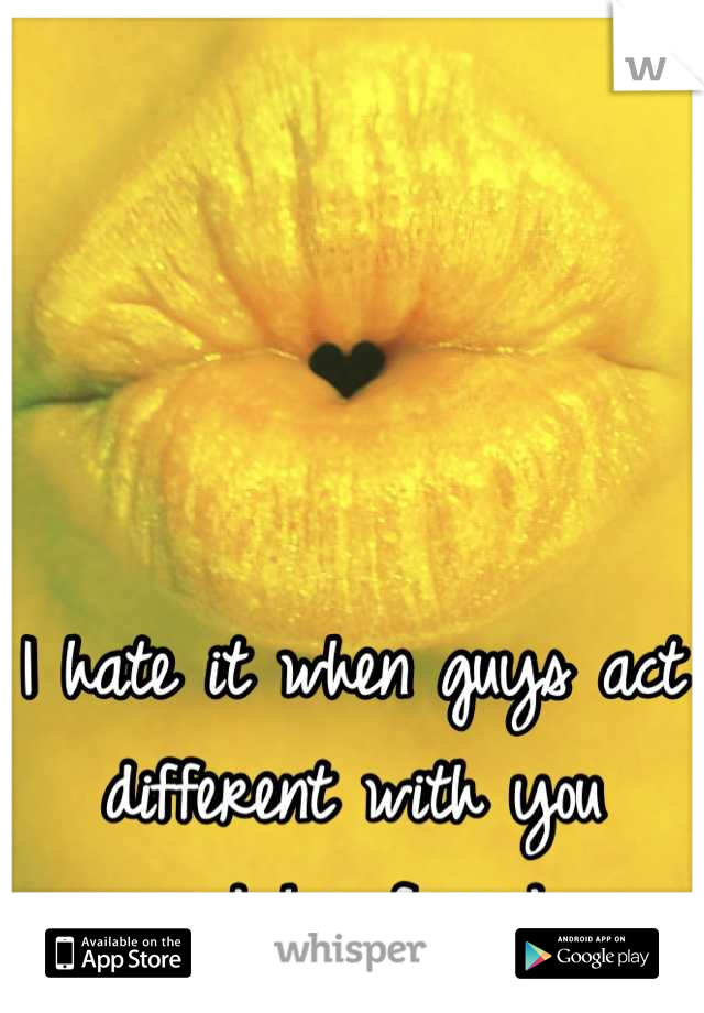 I hate it when guys act different with you around his friends....
